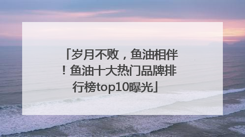 岁月不败，鱼油相伴！鱼油十大热门品牌排行榜top10曝光