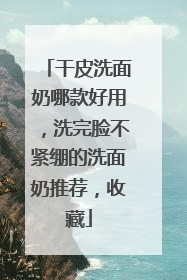 干皮洗面奶哪款好用，洗完脸不紧绷的洗面奶推荐，收藏