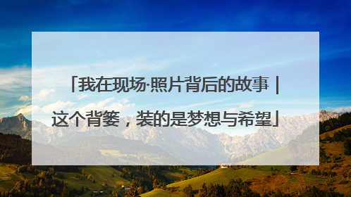 我在现场·照片背后的故事｜这个背篓，装的是梦想与希望