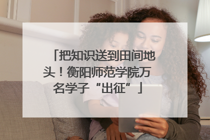 把知识送到田间地头！衡阳师范学院万名学子“出征”