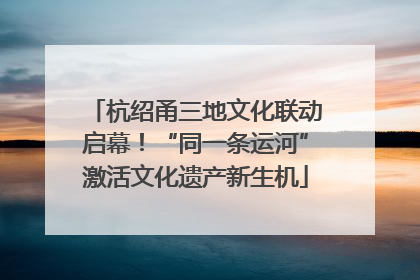 杭绍甬三地文化联动启幕！“同一条运河”激活文化遗产新生机
