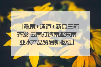 政策+通道+新品三箭齐发 云南打造南亚东南亚水产品贸易新枢纽