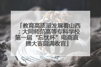 教育高质量发展看山西：大同师范高等专科学校第一届“忘忧杯”电商直播大赛圆满收官