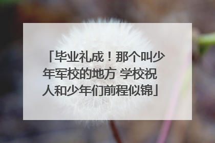 毕业礼成！那个叫少年军校的地方 学校祝人和少年们前程似锦