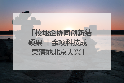 校地企协同创新结硕果 十余项科技成果落地北京大兴