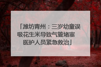 潍坊青州：三岁幼童误吸花生米导致气管堵塞 医护人员紧急救治