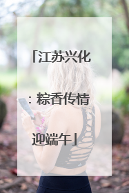江苏兴化：粽香传情迎端午