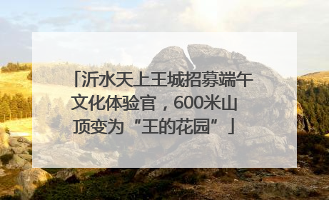 沂水天上王城招募端午文化体验官，600米山顶变为“王的花园”
