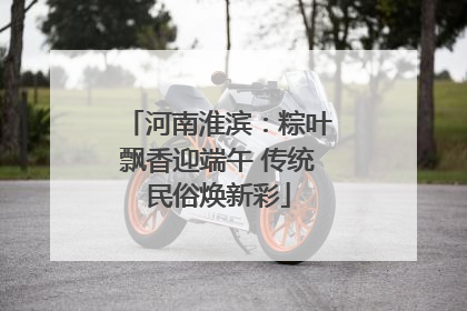 河南淮滨：粽叶飘香迎端午 传统民俗焕新彩