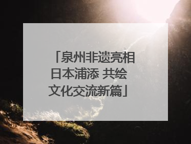 泉州非遗亮相日本浦添 共绘文化交流新篇