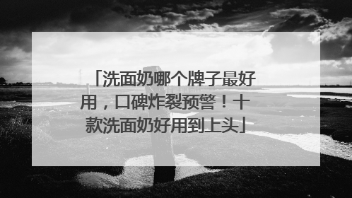 洗面奶哪个牌子最好用，口碑炸裂预警！十款洗面奶好用到上头