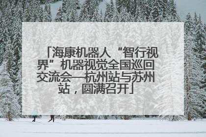 海康机器人“智行视界”机器视觉全国巡回交流会—杭州站与苏州站，圆满召开