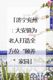 济宁兖州：大安镇为老人打造全方位“颐养”家园