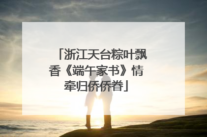 浙江天台粽叶飘香《端午家书》情牵归侨侨眷