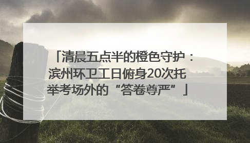 清晨五点半的橙色守护：滨州环卫工日俯身20次托举考场外的“答卷尊严”