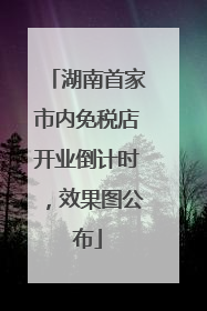 湖南首家市内免税店开业倒计时，效果图公布