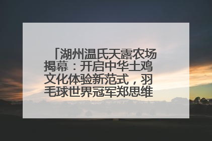 湖州温氏天露农场揭幕：开启中华土鸡文化体验新范式，羽毛球世界冠军郑思维助力品牌兴农