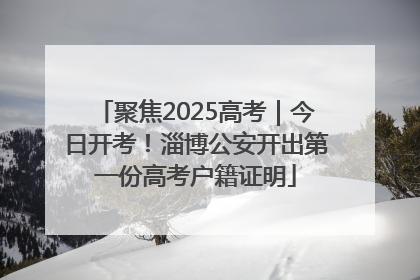 聚焦2025高考｜今日开考！淄博公安开出第一份高考户籍证明