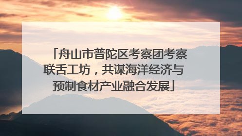 舟山市普陀区考察团考察联舌工坊，共谋海洋经济与预制食材产业融合发展