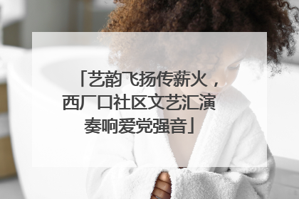 艺韵飞扬传薪火，西厂口社区文艺汇演奏响爱党强音