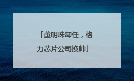 董明珠卸任，格力芯片公司换帅