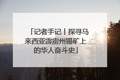 记者手记丨探寻马来西亚霹雳州锡矿上的华人奋斗史