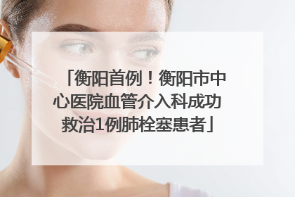 衡阳首例！衡阳市中心医院血管介入科成功救治1例肺栓塞患者