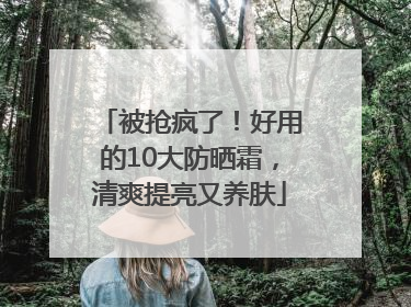 被抢疯了！好用的10大防晒霜，清爽提亮又养肤