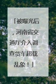被曝光后，河南省交通厅介入调查货车超载乱象！