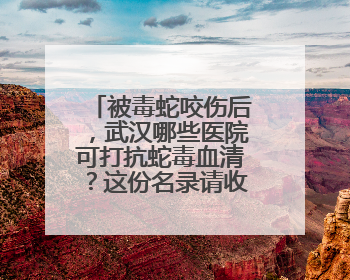 被毒蛇咬伤后，武汉哪些医院可打抗蛇毒血清？这份名录请收好！