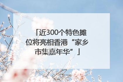 近300个特色摊位将亮相香港“家乡市集嘉年华”