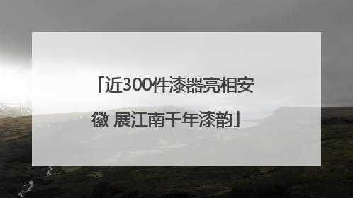 近300件漆器亮相安徽 展江南千年漆韵