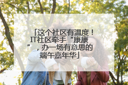 这个社区有温度！IT社区牵手“康康”，办一场有意思的端午嘉年华