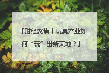财经聚焦丨玩具产业如何“玩”出新天地？