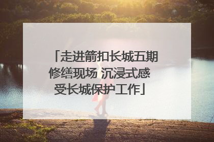 走进箭扣长城五期修缮现场 沉浸式感受长城保护工作