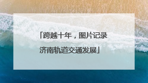 跨越十年，图片记录济南轨道交通发展