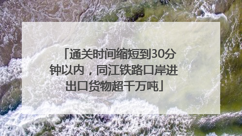 通关时间缩短到30分钟以内，同江铁路口岸进出口货物超千万吨