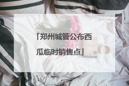 郑州城管公布西瓜临时销售点