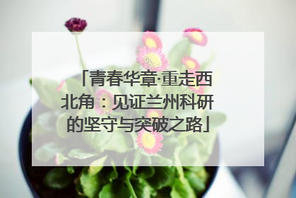 青春华章·重走西北角：见证兰州科研的坚守与突破之路