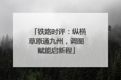 铁路时评：纵横草原通九州，调图赋能启新程