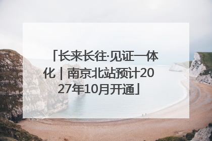 长来长往·见证一体化｜南京北站预计2027年10月开通