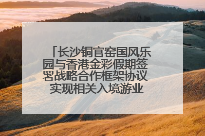 长沙铜官窑国风乐园与香港金彩假期签署战略合作框架协议 实现相关入境游业务增收超亿元