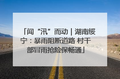 闻“汛”而动｜湖南绥宁：暴雨阻断道路 村干部冒雨抢险保畅通