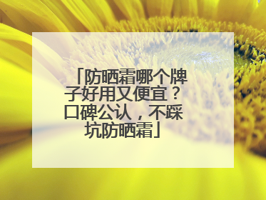 防晒霜哪个牌子好用又便宜？口碑公认，不踩坑防晒霜