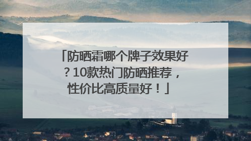 防晒霜哪个牌子效果好？10款热门防晒推荐，性价比高质量好！