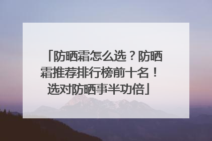 防晒霜怎么选？防晒霜推荐排行榜前十名！选对防晒事半功倍