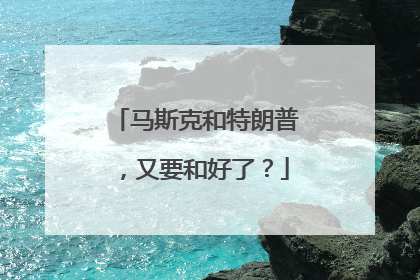 马斯克和特朗普，又要和好了？