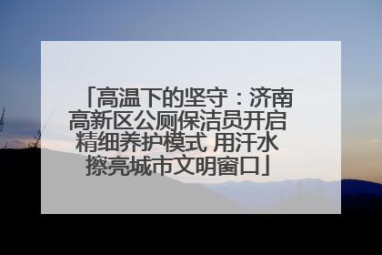 高温下的坚守：济南高新区公厕保洁员开启精细养护模式 用汗水擦亮城市文明窗口