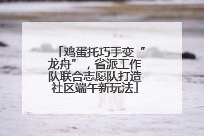 鸡蛋托巧手变“龙舟”，省派工作队联合志愿队打造社区端午新玩法