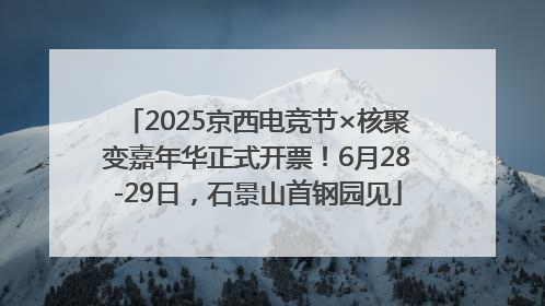 2025京西电竞节×核聚变嘉年华正式开票！6月28-29日，石景山首钢园见